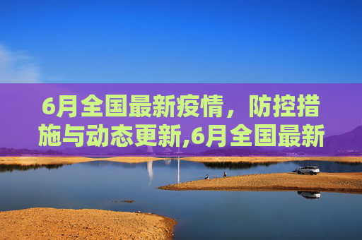 6月全国最新疫情，防控措施与动态更新,6月全国最新疫情