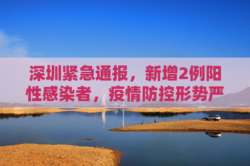 深圳紧急通报，新增2例阳性感染者，疫情防控形势严峻,深圳新增2例阳性感染者