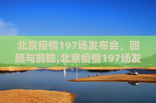 北京疫情197场发布会，回顾与前瞻,北京疫情197场发布会
