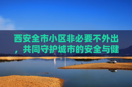 西安全市小区非必要不外出，共同守护城市的安全与健康,西安全市小区非必要不外出