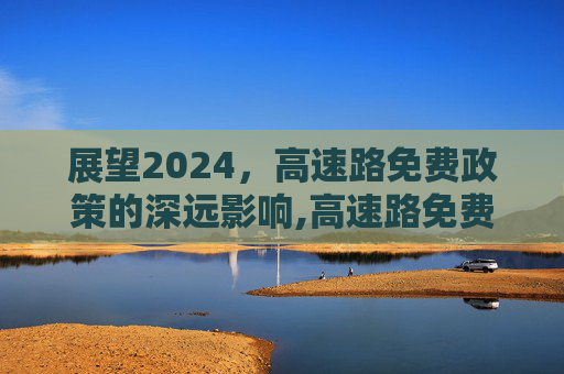 展望2024，高速路免费政策的深远影响,高速路免费2024