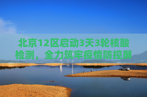 北京12区启动3天3轮核酸检测，全力筑牢疫情防控屏障,北京12区将开展3天3轮核酸