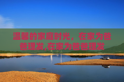 温馨的家庭时光，在家为爸爸理发,在家为爸爸理发