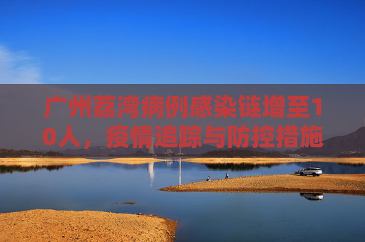 广州荔湾病例感染链增至10人，疫情追踪与防控措施,广州荔湾病例感染链增至10人