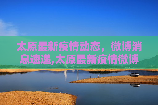 太原最新疫情动态，微博消息速递,太原最新疫情微博消息