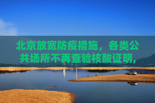 北京放宽防疫措施，各类公共场所不再查验核酸证明,北京各类公共场所不再查验核酸