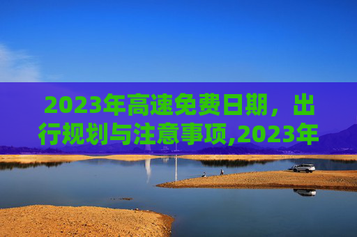 2023年高速免费日期，出行规划与注意事项,2023年高速免费日期
