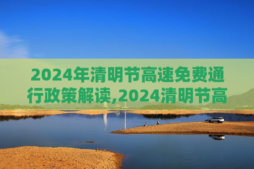 2024年清明节高速免费通行政策解读,2024清明节高速免费几天