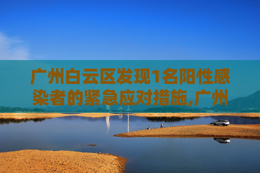 广州白云区发现1名阳性感染者的紧急应对措施,广州白云发现1名阳性感染者