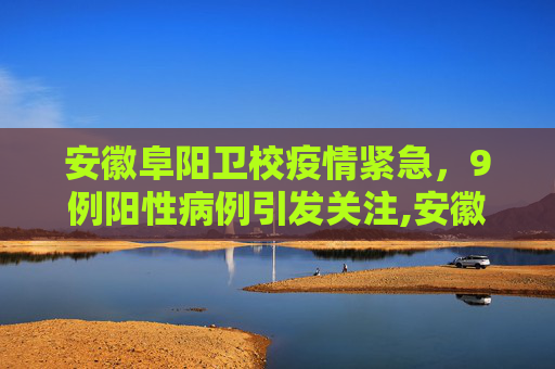 安徽阜阳卫校疫情紧急，9例阳性病例引发关注,安徽阜阳卫校发现9例阳性