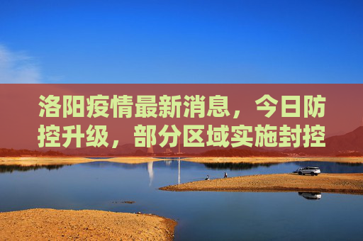洛阳疫情最新消息，今日防控升级，部分区域实施封控,洛阳疫情最新消息今天又封了