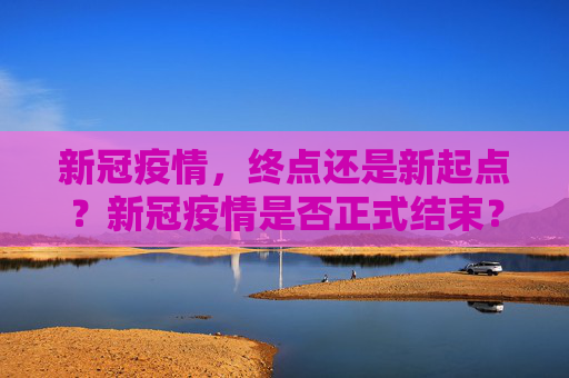 新冠疫情，终点还是新起点？新冠疫情是否正式结束？