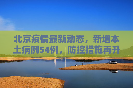 北京疫情最新动态，新增本土病例54例，防控措施再升级,北京新增本土54例