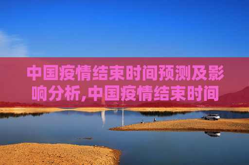 中国疫情结束时间预测及影响分析,中国疫情结束时间预测及影响分析