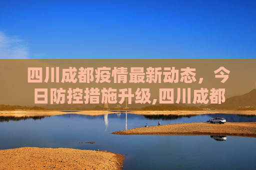 四川成都疫情最新动态，今日防控措施升级,四川成都疫情最新消息今天又封了