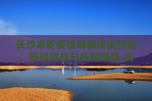 长沙本轮疫情毒株传染性强，防控挑战与应对策略,长沙本轮疫情毒株传染性强