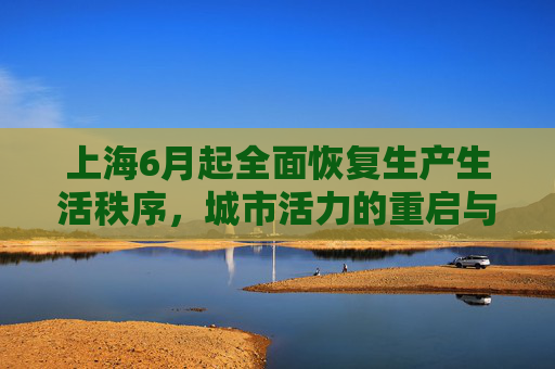 上海6月起全面恢复生产生活秩序，城市活力的重启与挑战,上海6月起全面恢复正常生产生活秩序