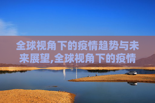 全球视角下的疫情趋势与未来展望,全球视角下的疫情趋势与未来展望
