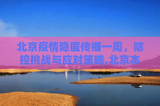 北京疫情隐匿传播一周，防控挑战与应对策略,北京本轮疫情已隐匿传播一周