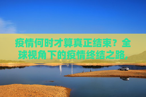 疫情何时才算真正结束？全球视角下的疫情终结之路,疫情何时才算真正结束？