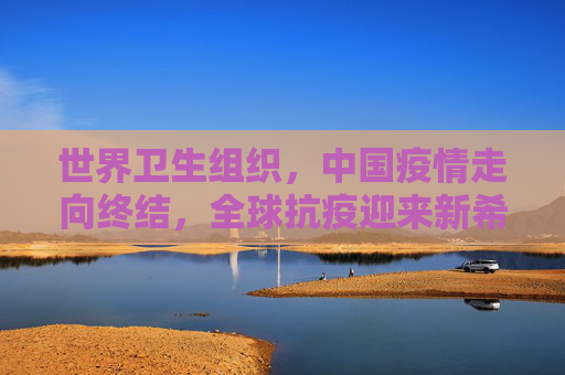世界卫生组织，中国疫情走向终结，全球抗疫迎来新希望,世卫:中国疫情正在结束