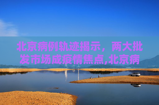 北京病例轨迹揭示，两大批发市场成疫情焦点,北京病例轨迹涉两大批发市场