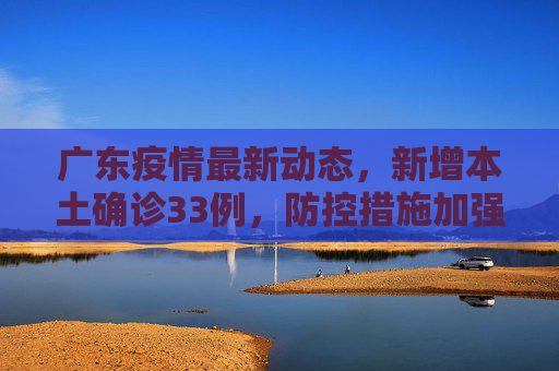 广东疫情最新动态，新增本土确诊33例，防控措施加强,广东增本土确诊33例