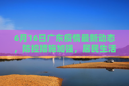 6月16日广东疫情最新动态，防控措施加强，居民生活有序,6月16广东最新疫情