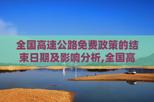 全国高速公路免费政策的结束日期及影响分析,全国高速公路免费到什么时候结束
