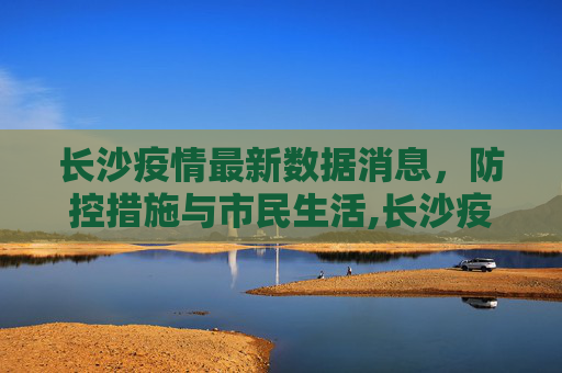 长沙疫情最新数据消息，防控措施与市民生活,长沙疫情最新数据消息