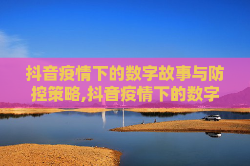 抖音疫情下的数字故事与防控策略,抖音疫情下的数字故事与防控策略