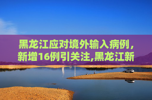 黑龙江应对境外输入病例，新增16例引关注,黑龙江新增16例境外输入