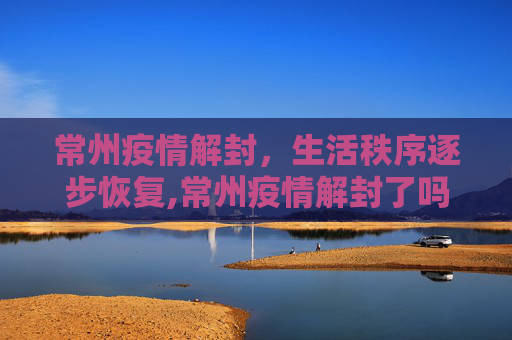 常州疫情解封，生活秩序逐步恢复,常州疫情解封了吗
