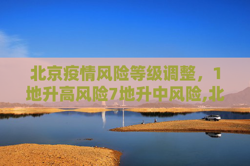 北京疫情风险等级调整，1地升高风险7地升中风险,北京1地升高风险7地升中风险