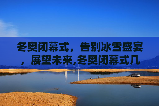 冬奥闭幕式，告别冰雪盛宴，展望未来,冬奥闭幕式几号几点的简单介绍