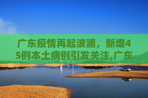 广东疫情再起波澜，新增45例本土病例引发关注,广东新增45例本土
