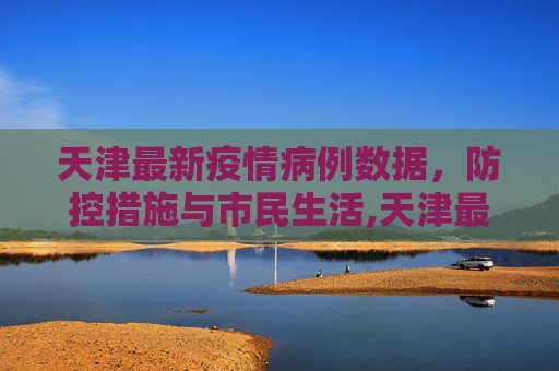 天津最新疫情病例数据，防控措施与市民生活,天津最新疫情病例数据