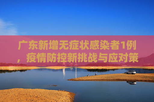 广东新增无症状感染者1例，疫情防控新挑战与应对策略,广东新增无症状1例