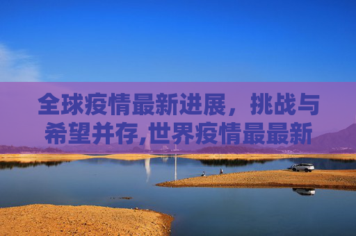 全球疫情最新进展，挑战与希望并存,世界疫情最最新进展