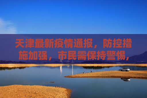 天津最新疫情通报，防控措施加强，市民需保持警惕,天津最新疫情通报