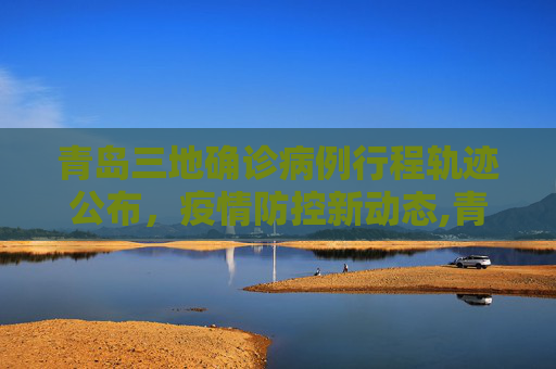 青岛三地确诊病例行程轨迹公布，疫情防控新动态,青岛三地确诊病例行程轨迹公布