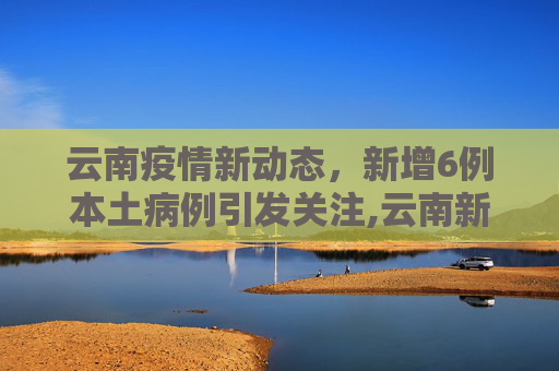 云南疫情新动态，新增6例本土病例引发关注,云南新增6例本土
