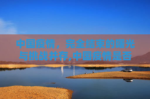 中国疫情，完全结束的曙光与挑战并存,中国疫情是否完全结束？