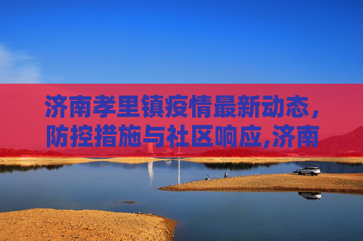 济南孝里镇疫情最新动态，防控措施与社区响应,济南孝里镇最新疫情