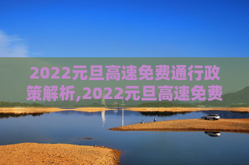2022元旦高速免费通行政策解析,2022元旦高速免费通行么