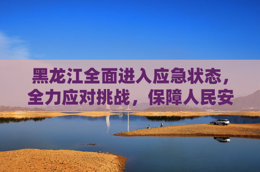 黑龙江全面进入应急状态，全力应对挑战，保障人民安全,黑龙江进入应急状态
