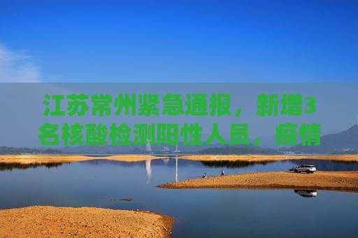 江苏常州紧急通报，新增3名核酸检测阳性人员，疫情防控形势严峻,江苏常州新增3名核酸检测阳性人员