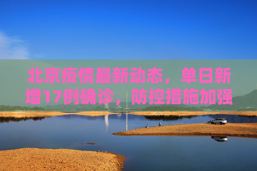 北京疫情最新动态，单日新增17例确诊，防控措施加强,北京新增17例确诊
