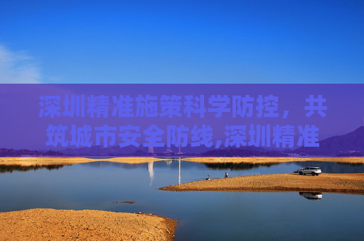 深圳精准施策科学防控，共筑城市安全防线,深圳精准施策科学防控共筑安全防线