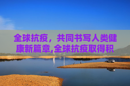 全球抗疫，共同书写人类健康新篇章,全球抗疫取得积极进展